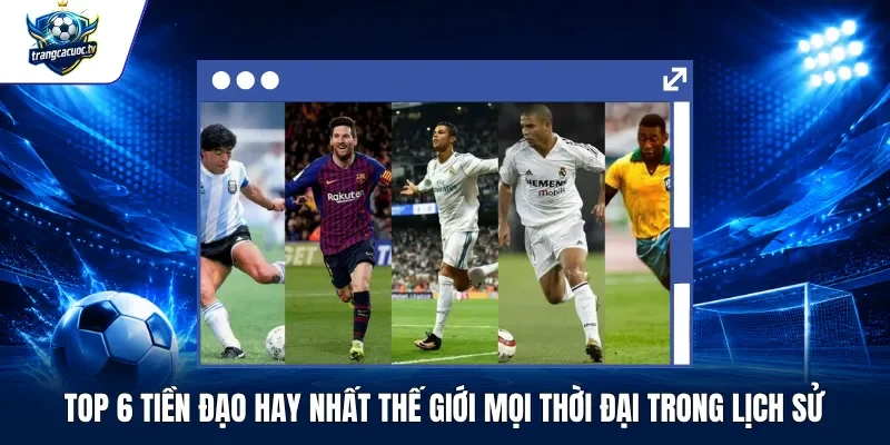 Top 6 Tiền Đạo Hay Nhất Thế Giới Mọi Thời Đại Trong Lịch Sử